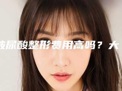 玻尿酸整形费用高吗?大概多少费用?