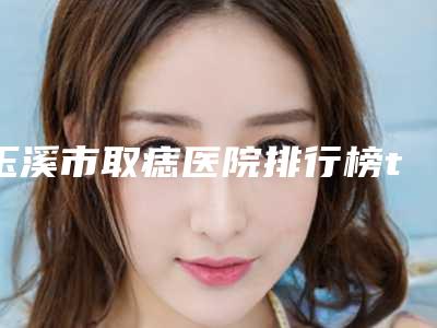 玉溪市取痣医院排行榜top10强哪个比较好-玉溪市取痣整形医院