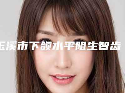 玉溪市下颌水平阻生智齿价格(收费标准)新鲜一览-玉溪市下颌水平阻生智齿价格