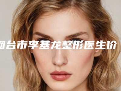 烟台市李基龙整形医生价格表(费用)口碑好吗
