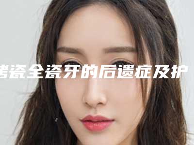 烤瓷全瓷牙的后遗症及护理事项