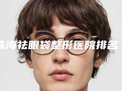珠海祛眼袋整形医院排名!珠海艾尚美医疗美容门诊部领衔~公立私立口碑盘点