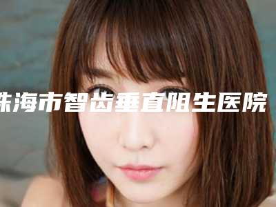 珠海市智齿垂直阻生医院上榜名单top10强全是实力派(珠海市智齿垂直阻生口腔医院总有一家属于你)