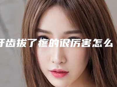 牙齿拔了疼的很厉害怎么办(拔掉牙以后牙疼的特别厉害怎么办)