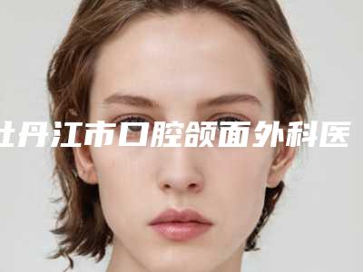 牡丹江市口腔颌面外科医生排行榜top10强实力不一-牡丹江市徐颖口腔医生