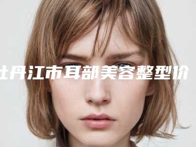 牡丹江市耳部美容整型价格明细一览-牡丹江市耳部美容整型一般价格是多少