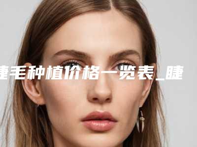 睫毛种植价格一览表_睫毛种植费用贵吗?