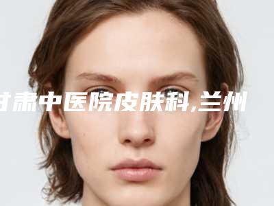 甘肃中医院皮肤科,兰州明伦医疗美容诊所项目价格表技术怎么样