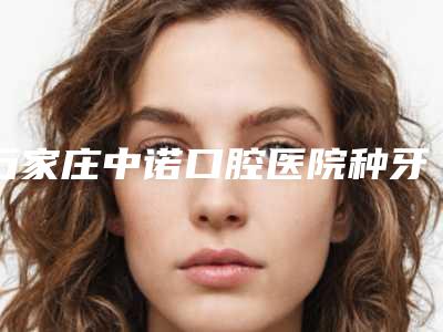 石家庄中诺口腔医院种牙多少钱(石家庄中诺口腔医院怎么样)
