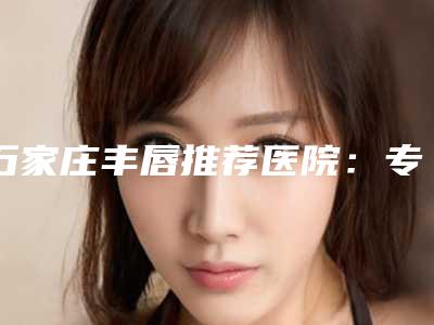石家庄丰唇推荐医院:专业塑形 美观(新上榜2025)!