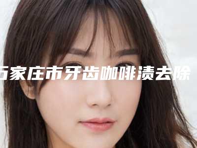 石家庄市牙齿咖啡渍去除医生排名榜前十强靠谱名单一览-石家庄市李香梅口腔医生