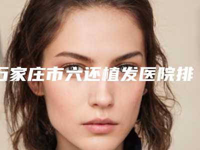 石家庄市六还植发医院排行前十位都是实力医(石家庄美联臣医疗美容医院当地出名靠谱的医美)