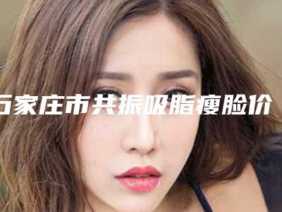 石家庄市共振吸脂瘦脸价格(费用)清单重磅来袭(近6个月均价为:20325元)