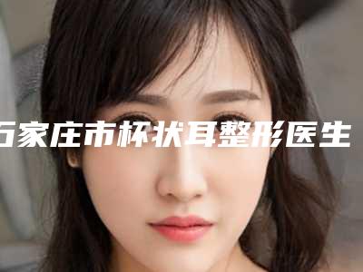 石家庄市杯状耳整形医生排名榜前十佳新版名单一览-石家庄市杯状耳整形整形医生
