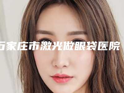石家庄市激光做眼袋医院排名榜top10强详情名单盘点(石家庄市激光做眼袋整形医院)
