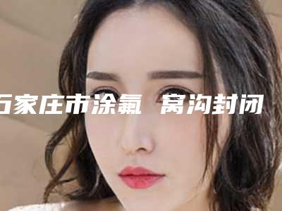 石家庄市涂氟 窝沟封闭医院在榜名单超全一览(石家庄市涂氟 窝沟封闭口腔医院稳居前三甲)