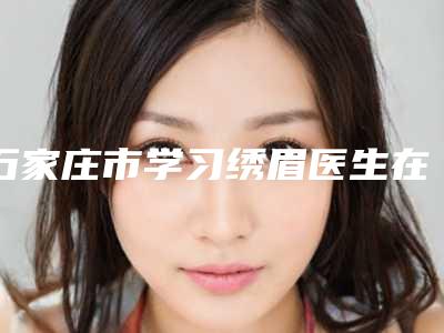 石家庄市学习绣眉医生在榜名单前十名已出炉-任卫红医生靠谱机构医生安利