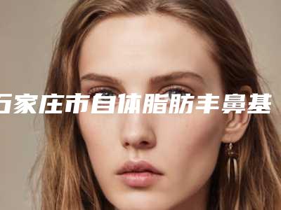 石家庄市自体脂肪丰鼻基底名单汇总(石家庄市自体脂肪丰鼻基底整形医院)