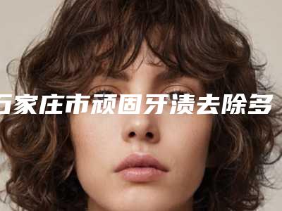 石家庄市顽固牙渍去除多少钱-石家庄市顽固牙渍去除医院在榜清单十强纵评