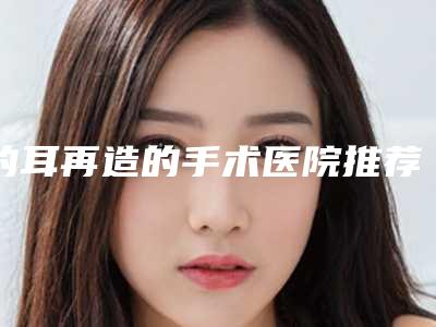 的耳再造的手术医院推荐:耳再造的手术医院30强机构名单发布