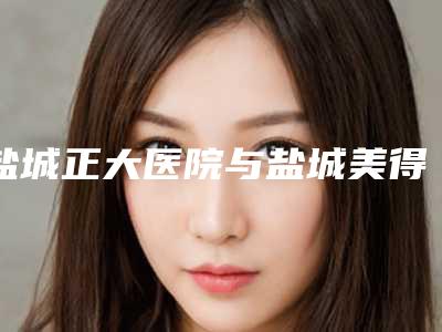 盐城正大医院与盐城美得丽德医疗美容门诊部哪家好