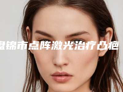 盘锦市点阵激光治疗凸疤医院上榜清单top10强评价怎么样-盘锦市点阵激光治疗凸疤整形医院