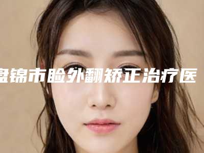 盘锦市睑外翻矫正治疗医生排名top10实力测评-富家安医生私立医美口碑之选