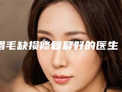 眉毛缺损修复蕞好的医生吉林省-吉林省皮龙泉整形医生