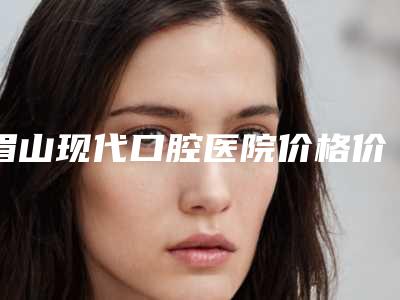 眉山现代口腔医院价格价位表正规吗一览-可视化超声波洁牙手术价格大约多少钱