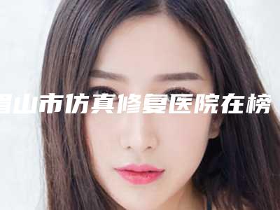 眉山市仿真修复医院在榜名单top10各具特色（仁寿丽齿传世口腔门诊部医美10强口碑擅长各不同）