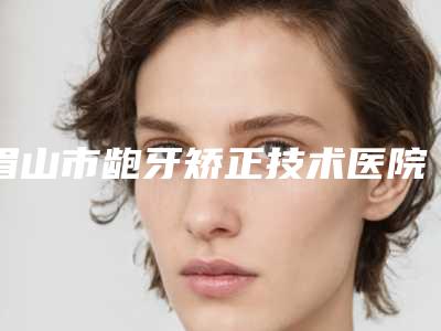 眉山市龅牙矫正技术医院排名前十位最新排名公布（眉山市龅牙矫正技术口腔医院口碑、实力悉数盘点）