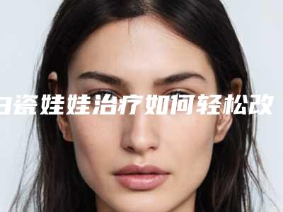 白瓷娃娃治疗如何轻松改善反弹白瓷娃娃的副作用!