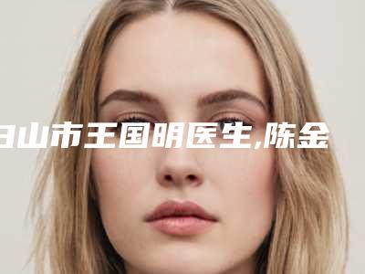 白山市王国明医生,陈金西医生那个好-陈金西医师精选名单_实力超强