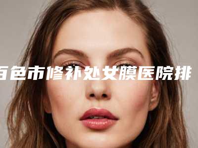 百色市修补处女膜医院排名前十佳正规总结-白色欧梵娜医疗美容诊所更厉害