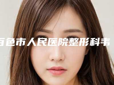百色市人民医院整形科韦江平整形医生收费明细2025靠谱来咯