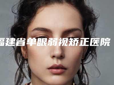 福建省单眼弱视矫正医院排行榜top10名单精选如下(厦门思明兰的美容整形外科门诊部get私立医美优势)