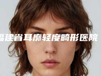 福建省耳廓轻度畸形医院口碑排行十强排行发布(福建省耳廓轻度畸形整形医院)
