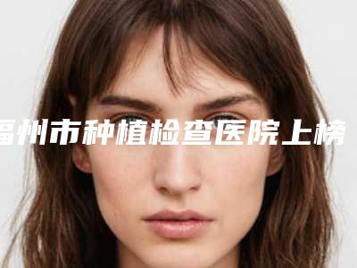 福州市种植检查医院上榜名单实测(福州市种植检查口腔医院略高一筹)