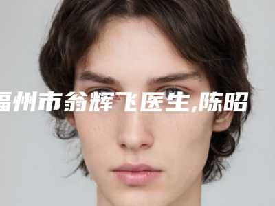 福州市翁辉飞医生,陈昭宏医生top口碑在线