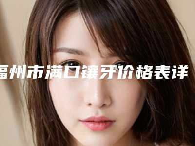 福州市满口镶牙价格表详细抢先看-福州市满口镶牙价格