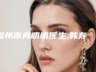 福州市肖明明医生,韩寿森医生那个好-韩寿森医师你知道吗