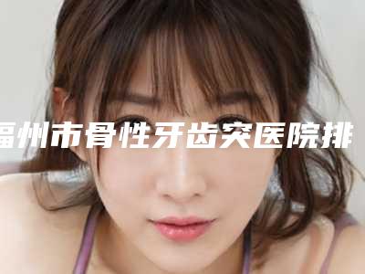 福州市骨性牙齿突医院排行榜综合实力前十提前公布一览（福州市骨性牙齿突口腔医院夺得前三）