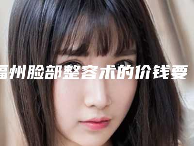 福州脸部整容术的价钱要多少_福州脸部整容术的价格为什么都不一样