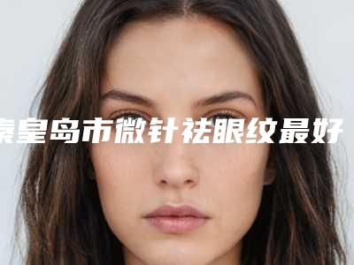 秦皇岛市微针祛眼纹最好的医院(秦皇岛仁颜医疗美容诊所无论是实力_口碑都值得推荐)