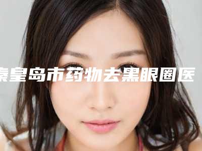 秦皇岛市药物去黑眼圈医生排名榜top10强评价高-张海东医生评价看是网红医生收费也不坑人