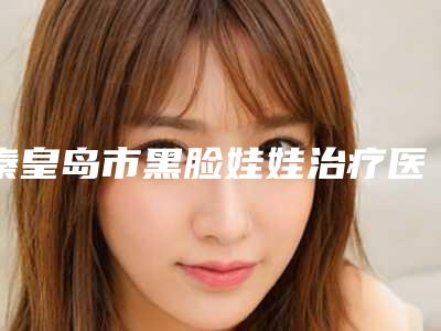秦皇岛市黑脸娃娃治疗医院上榜清单前十合集安利（秦皇岛仁颜医疗美容诊所等领衔三甲）