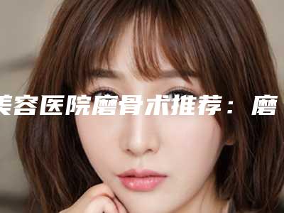 美容医院磨骨术推荐:磨骨术医院30强效果揭秘