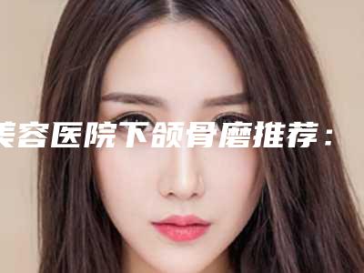 美容医院下颌骨磨推荐:下颌骨磨医院前30位专业高品质