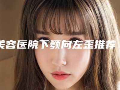 美容医院下颚向左歪推荐:下颚向左歪医院前30位哪些做的好