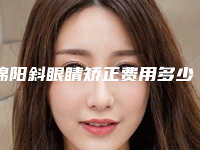 绵阳斜眼睛矫正费用多少钱啊-绵阳斜眼睛矫正费用的三大因素